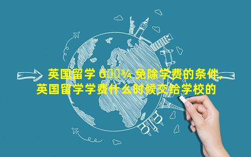 英国留学 🌾 免除学费的条件,英国留学学费什么时候交给学校的